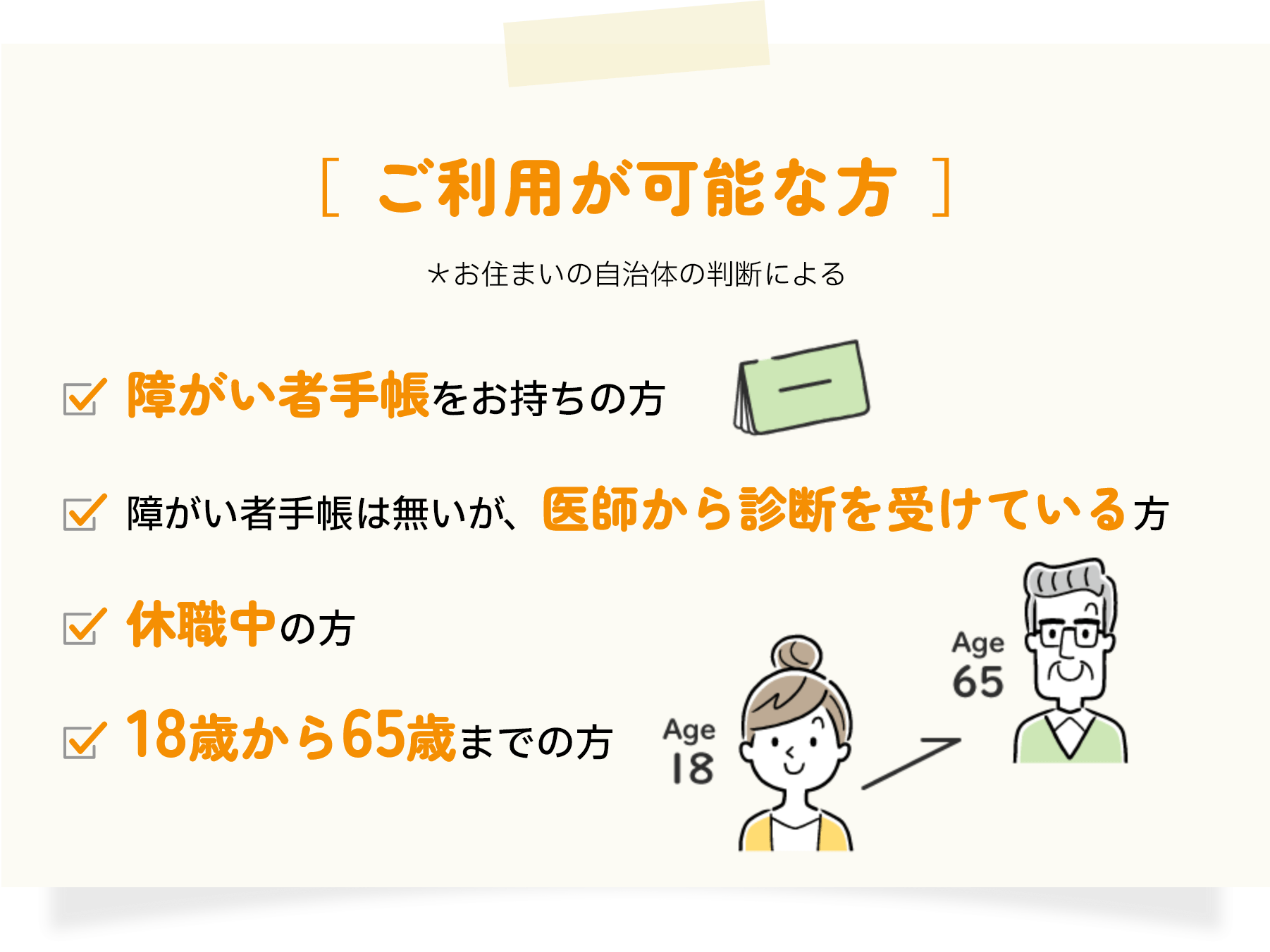ご利用が可能な方 障がい者手帳をお持ちの方 障がい者手帳は無いが、医師から診断を受けている方 休職中の方 18歳から65歳までの方